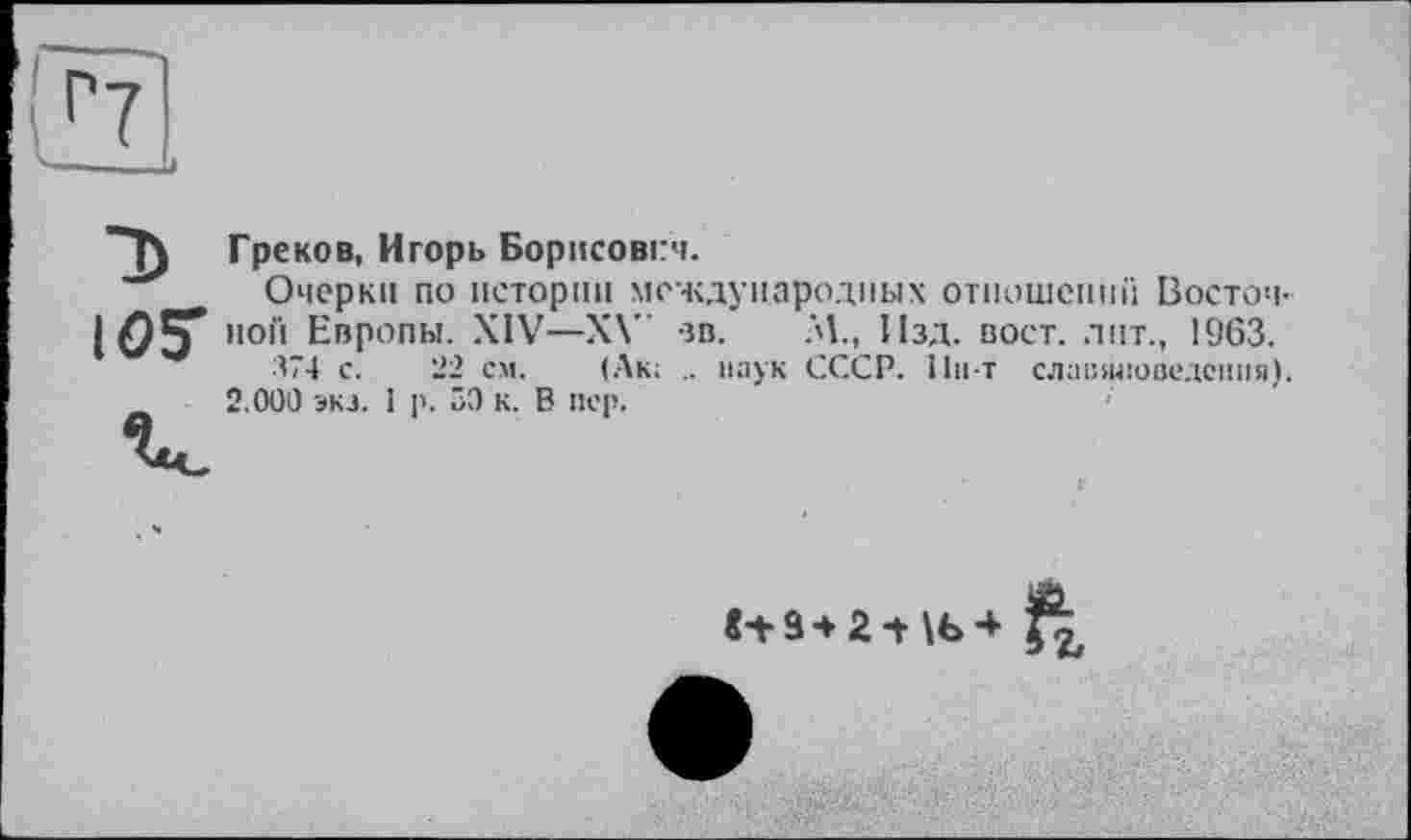 ﻿Греков, Игорь Борисович.
Очерки по истории международных отношений Восточной Европы. XIV—XV ев. М., Изд. вост, лит., 1963.
374 с. 22 см. (Лк; .. паук СССР, llu-t славяноведения). 2.000 экз. 1 р. 50 к. В пер.
